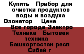 Купить : Прибор для очистки продуктов,воды и воздуха.Озонатор  › Цена ­ 26 625 - Все города Электро-Техника » Бытовая техника   . Башкортостан респ.,Сибай г.